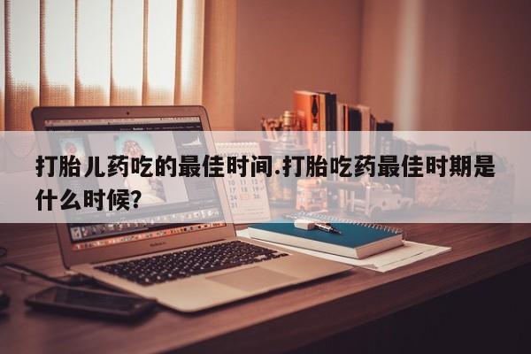意外怀孕怎么办?打胎药购买微信打胎儿药吃的最佳时间.打胎吃药最佳时期是什么时候？