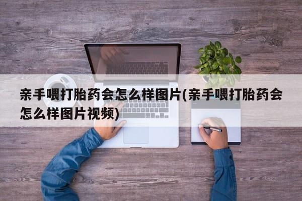 意外怀孕怎么办?打胎药购买微信亲手喂打胎药会怎么样图片(亲手喂打胎药会怎么样图片视频)