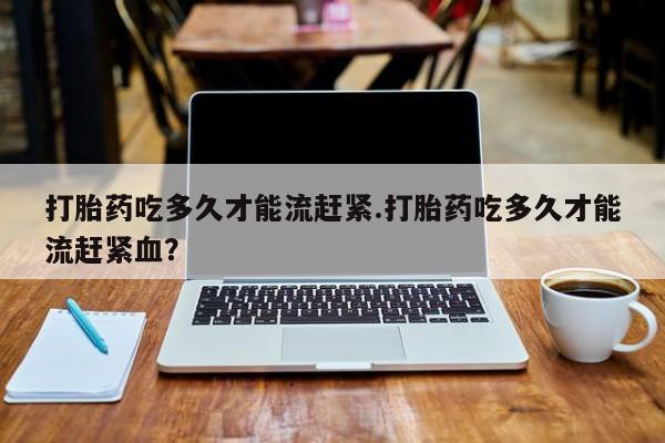 意外怀孕怎么办?打胎药购买微信打胎药吃多久才能流赶紧.打胎药吃多久才能流赶紧血？
