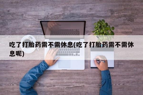 意外怀孕怎么办?打胎药购买微信吃了打胎药需不需休息(吃了打胎药需不需休息呢)