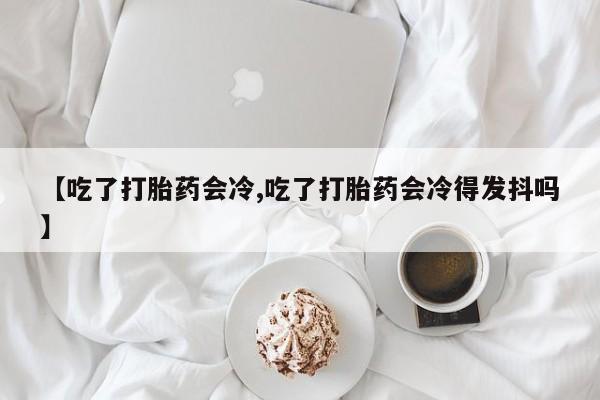 意外怀孕怎么办?打胎药购买微信【吃了打胎药会冷,吃了打胎药会冷得发抖吗】