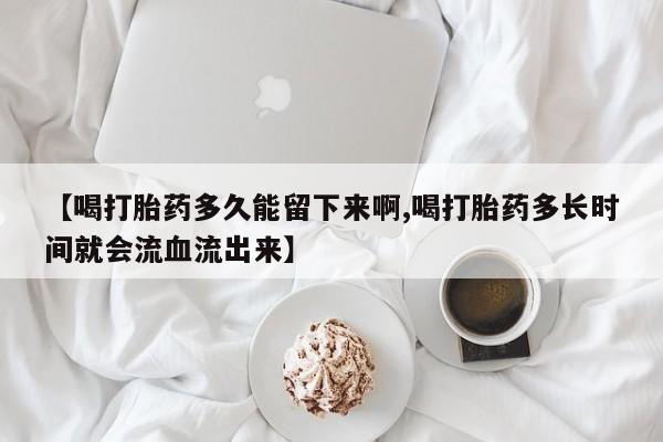 意外怀孕怎么办?打胎药购买微信【喝打胎药多久能留下来啊,喝打胎药多长时间就会流血流出来】