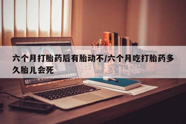 意外怀孕怎么办?打胎药购买微信六个月打胎药后有胎动不/六个月吃打胎药多久胎儿会死