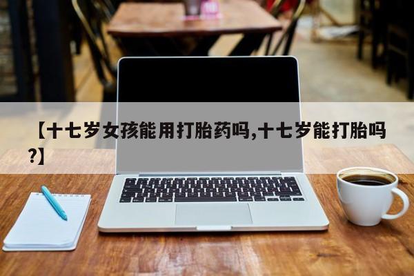 意外怀孕怎么办?打胎药购买微信【十七岁女孩能用打胎药吗,十七岁能打胎吗?】