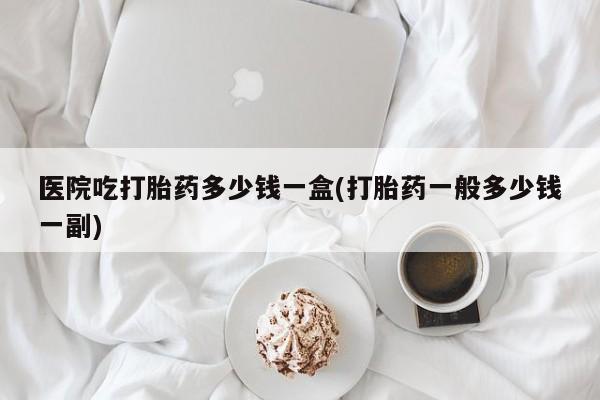 意外怀孕怎么办?打胎药购买微信医院吃打胎药多少钱一盒(打胎药一般多少钱一副)