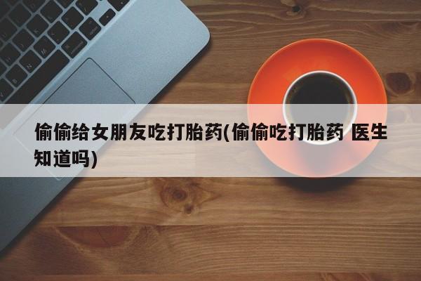 意外怀孕怎么办?打胎药购买微信偷偷给女朋友吃打胎药(偷偷吃打胎药 医生知道吗)