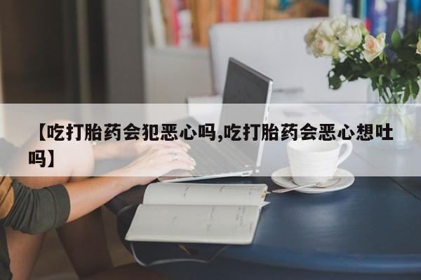 意外怀孕怎么办?打胎药购买微信【吃打胎药会犯恶心吗,吃打胎药会恶心想吐吗】