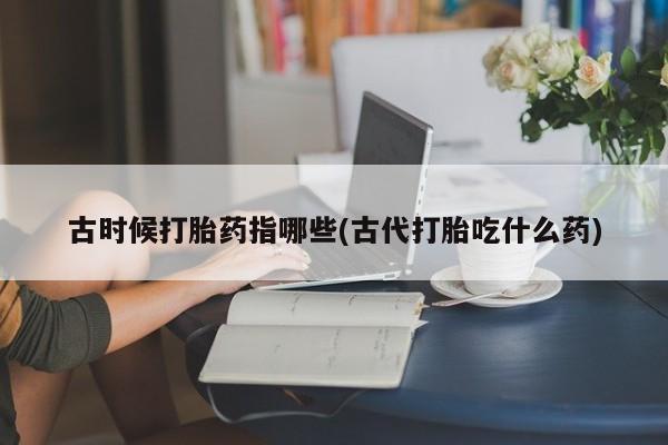 意外怀孕怎么办?打胎药购买微信古时候打胎药指哪些(古代打胎吃什么药)