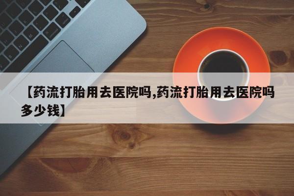 意外怀孕怎么办?打胎药购买微信【药流打胎用去医院吗,药流打胎用去医院吗多少钱】