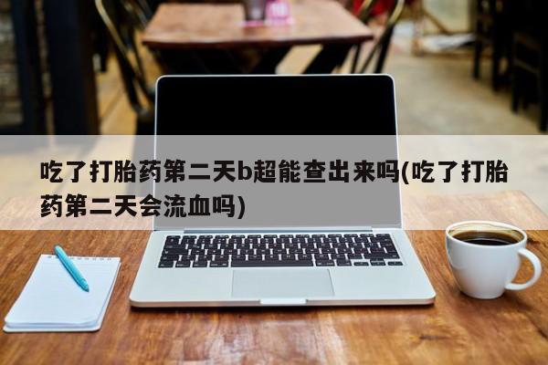 意外怀孕怎么办?打胎药购买微信吃了打胎药第二天b超能查出来吗(吃了打胎药第二天会流血吗)