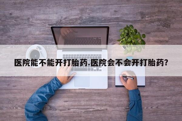 意外怀孕怎么办?打胎药购买微信医院能不能开打胎药.医院会不会开打胎药？
