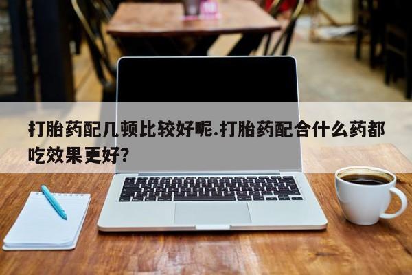 意外怀孕怎么办?打胎药购买微信打胎药配几顿比较好呢.打胎药配合什么药都吃效果更好？