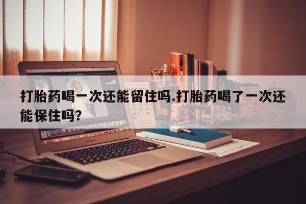 意外怀孕怎么办?打胎药购买微信打胎药喝一次还能留住吗.打胎药喝了一次还能保住吗？