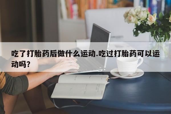 意外怀孕怎么办?打胎药购买微信吃了打胎药后做什么运动.吃过打胎药可以运动吗？
