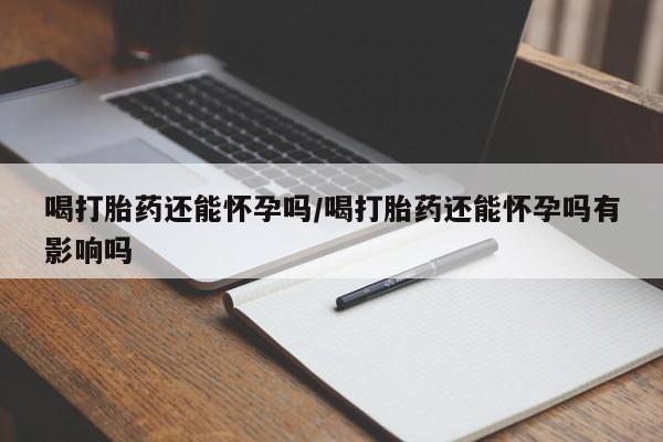 意外怀孕怎么办?打胎药购买微信喝打胎药还能怀孕吗/喝打胎药还能怀孕吗有影响吗