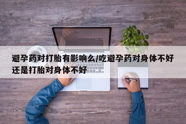 意外怀孕怎么办?打胎药购买微信避孕药对打胎有影响么/吃避孕药对身体不好还是打胎对身体不好