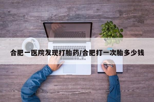 意外怀孕怎么办?打胎药购买微信合肥一医院发现打胎药/合肥打一次胎多少钱