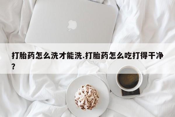 意外怀孕怎么办?打胎药购买微信打胎药怎么洗才能洗.打胎药怎么吃打得干净？
