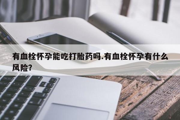 意外怀孕怎么办?打胎药购买微信有血栓怀孕能吃打胎药吗.有血栓怀孕有什么风险？