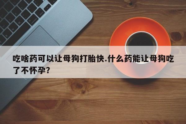 意外怀孕怎么办?打胎药购买微信吃啥药可以让母狗打胎快.什么药能让母狗吃了不怀孕？