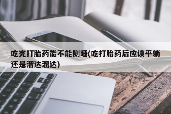 意外怀孕怎么办?打胎药购买微信吃完打胎药能不能侧睡(吃打胎药后应该平躺还是溜达溜达)