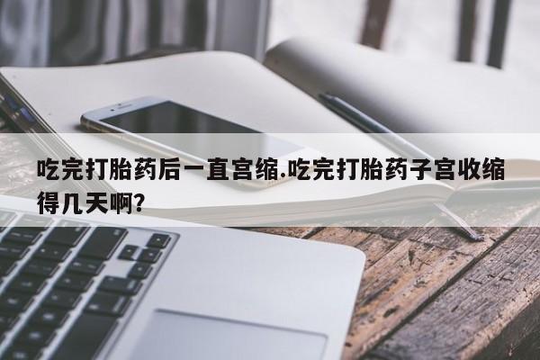 意外怀孕怎么办?打胎药购买微信吃完打胎药后一直宫缩.吃完打胎药子宫收缩得几天啊？