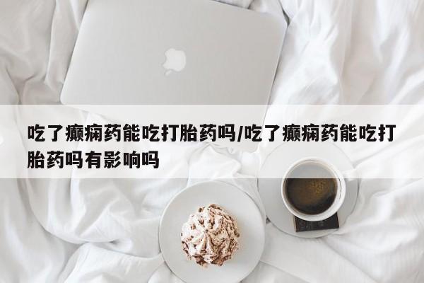 意外怀孕怎么办?打胎药购买微信吃了癫痫药能吃打胎药吗/吃了癫痫药能吃打胎药吗有影响吗