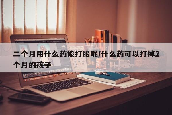 意外怀孕怎么办?打胎药购买微信二个月用什么药能打胎呢/什么药可以打掉2个月的孩子