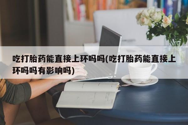 意外怀孕怎么办?打胎药购买微信吃打胎药能直接上环吗吗(吃打胎药能直接上环吗吗有影响吗)