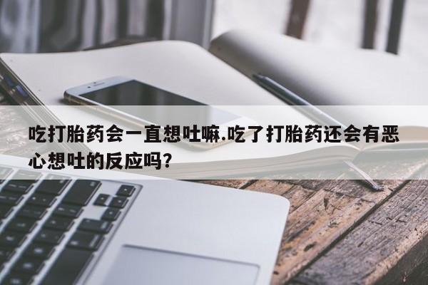 意外怀孕怎么办?打胎药购买微信吃打胎药会一直想吐嘛.吃了打胎药还会有恶心想吐的反应吗？