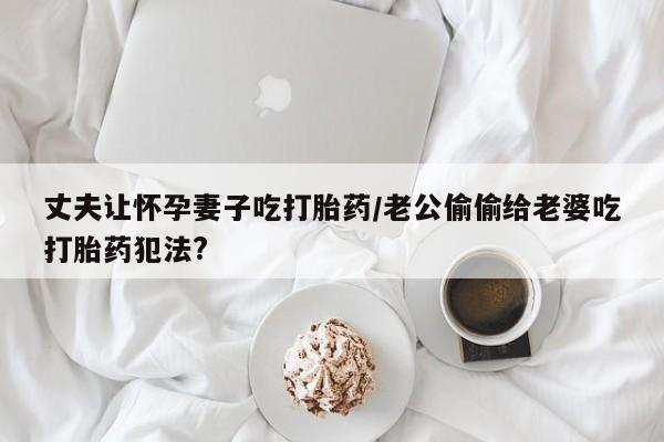 意外怀孕怎么办?打胎药购买微信丈夫让怀孕妻子吃打胎药/老公偷偷给老婆吃打胎药犯法?
