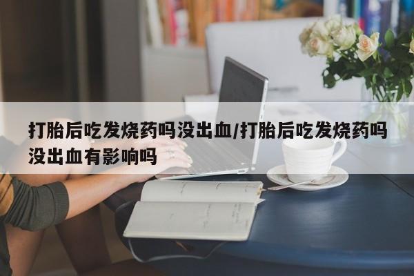 意外怀孕怎么办?打胎药购买微信打胎后吃发烧药吗没出血/打胎后吃发烧药吗没出血有影响吗