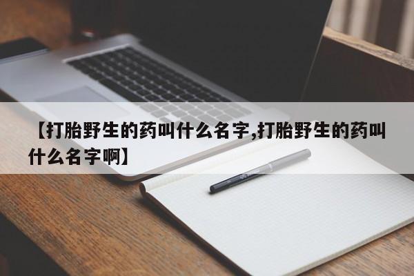 意外怀孕怎么办?打胎药购买微信【打胎野生的药叫什么名字,打胎野生的药叫什么名字啊】