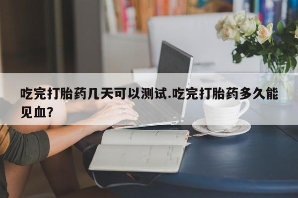 意外怀孕怎么办?打胎药购买微信吃完打胎药几天可以测试.吃完打胎药多久能见血?