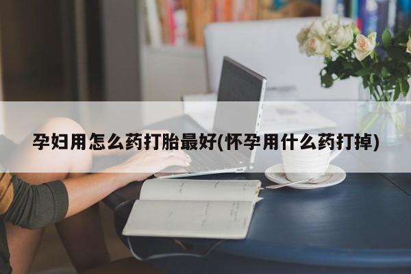 意外怀孕怎么办?打胎药购买微信孕妇用怎么药打胎最好(怀孕用什么药打掉)