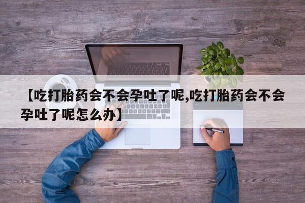 意外怀孕怎么办?打胎药购买微信【吃打胎药会不会孕吐了呢,吃打胎药会不会孕吐了呢怎么办】