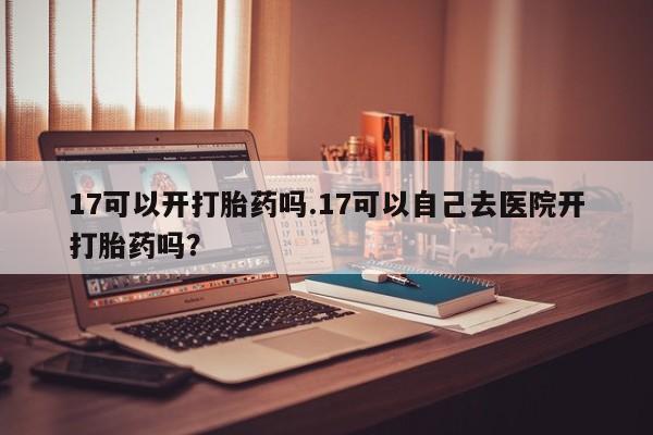 意外怀孕怎么办?打胎药购买微信17可以开打胎药吗.17可以自己去医院开打胎药吗?